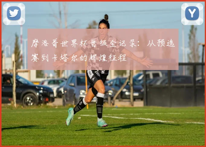 摩洛哥世界杯晋级全记录：从预选赛到卡塔尔的辉煌征程