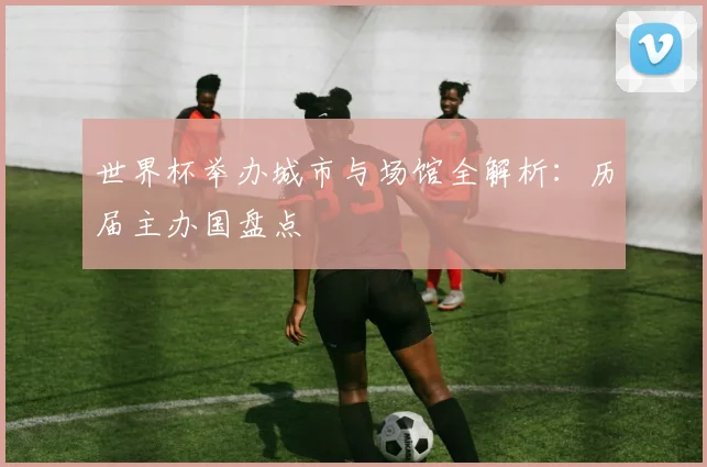 世界杯举办城市与场馆全解析:历届主办国盘点