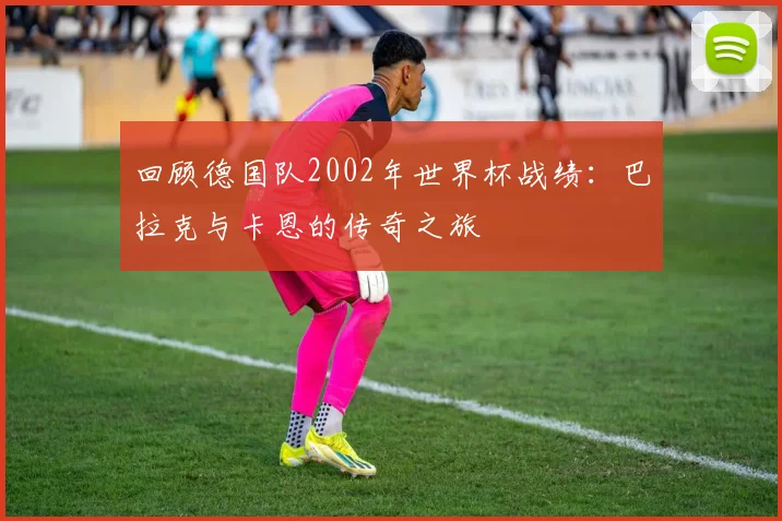 回顾德国队2002年世界杯战绩:巴拉克与卡恩的传奇之旅