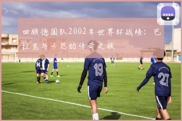 回顾德国队2002年世界杯战绩:巴拉克与卡恩的传奇之旅