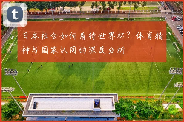 日本社会如何看待世界杯？体育精神与国家认同的深度分析