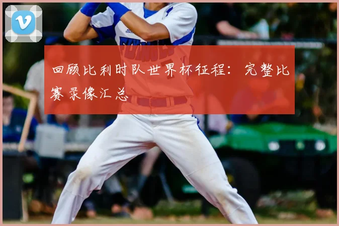 回顾比利时队世界杯征程：完整比赛录像汇总