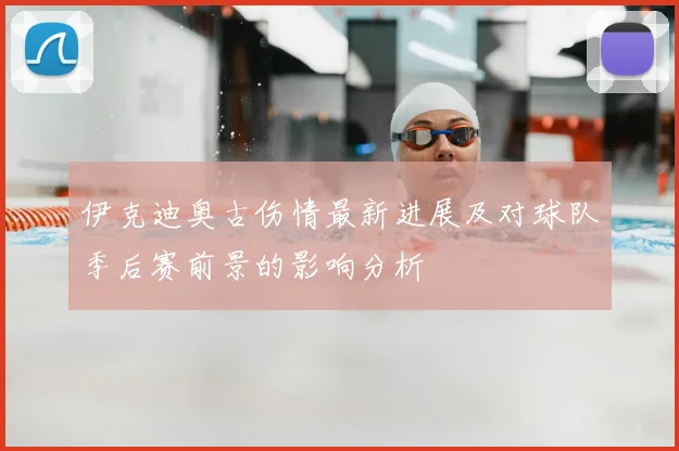 伊克迪奥古伤情最新进展及对球队季后赛前景的影响分析
